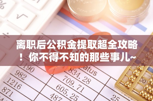 鄂伦春离职后公积金提取超全攻略！你不得不知的那些事儿~