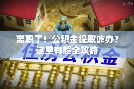 鄂伦春离职了！公积金提取咋办？这里有超全攻略