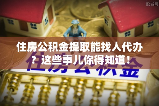 鄂伦春住房公积金提取能找人代办？这些事儿你得知道！