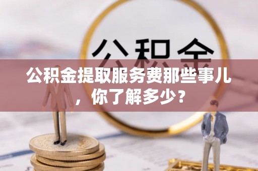 鄂伦春公积金提取服务费那些事儿，你了解多少？