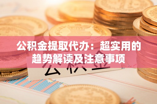 鄂伦春公积金提取代办：超实用的趋势解读及注意事项