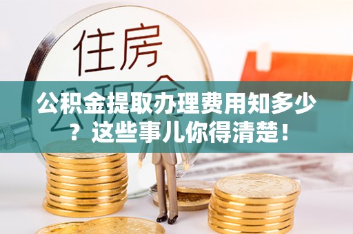 鄂伦春公积金提取办理费用知多少？这些事儿你得清楚！