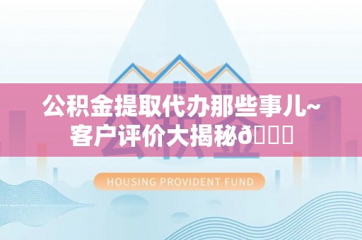 鄂伦春公积金提取代办那些事儿~客户评价大揭秘😎