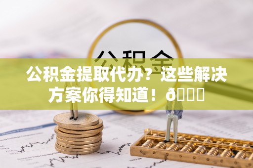 鄂伦春公积金提取代办？这些解决方案你得知道！😎