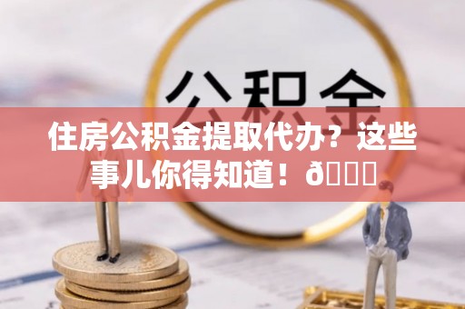 鄂伦春住房公积金提取代办？这些事儿你得知道！😎