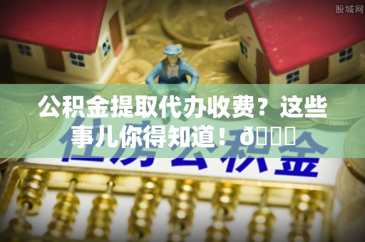 鄂伦春公积金提取代办收费？这些事儿你得知道！😎