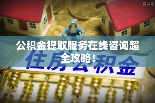 鄂伦春公积金提取服务在线咨询超全攻略！