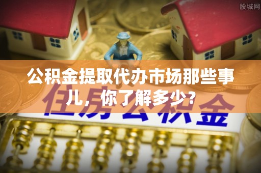 鄂伦春公积金提取代办市场那些事儿，你了解多少？