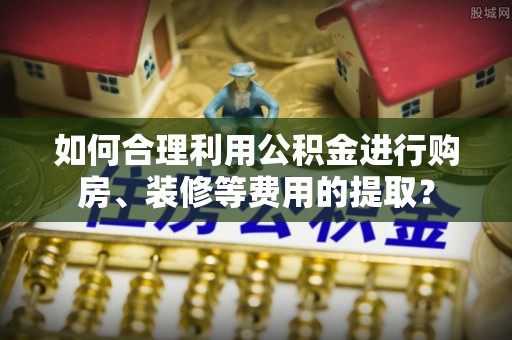鄂伦春如何合理利用公积金进行购房、装修等费用的提取？